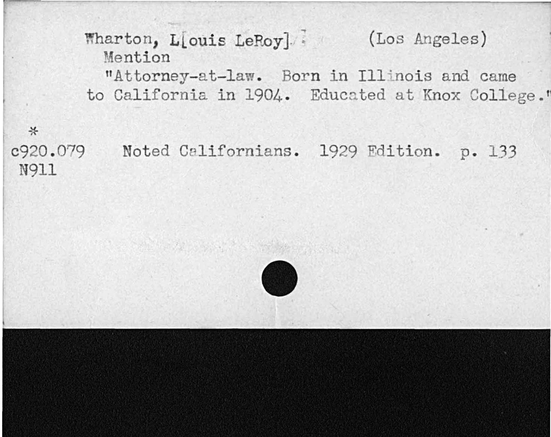 Wharton, Louis LeRoy. Los AngelesmentionAttorney- at- law. Born in Illinois and carneto California in 1904 Educated at Knox College.Noted Californians 1929 Edition. p. 133     N9ll  c920. 0179